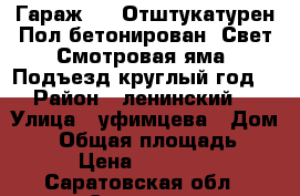 Гараж 6-5 Отштукатурен Пол бетонирован  Свет Смотровая яма  Подъезд круглый год  › Район ­ ленинский  › Улица ­ уфимцева › Дом ­ 6 › Общая площадь ­ 30 › Цена ­ 350 000 - Саратовская обл., Саратов г. Недвижимость » Гаражи   